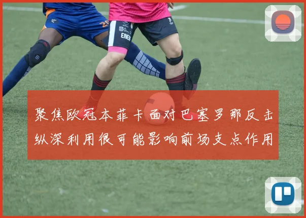 聚焦欧冠本菲卡面对巴塞罗那反击纵深利用很可能影响前场支点作用
