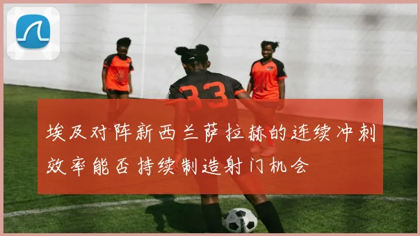 埃及对阵新西兰萨拉赫的连续冲刺效率能否持续制造射门机会
