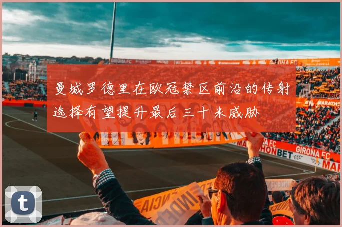 曼城罗德里在欧冠禁区前沿的传射选择有望提升最后三十米威胁