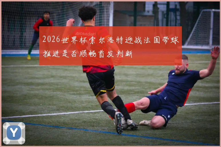 2026世界杯索尔洛特迎战法国带球推进是否顺畅首发判断