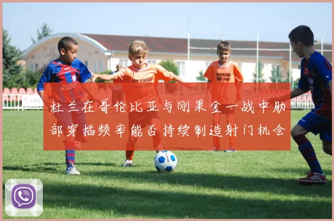 杜兰在哥伦比亚与刚果金一战中肋部穿插频率能否持续制造射门机会