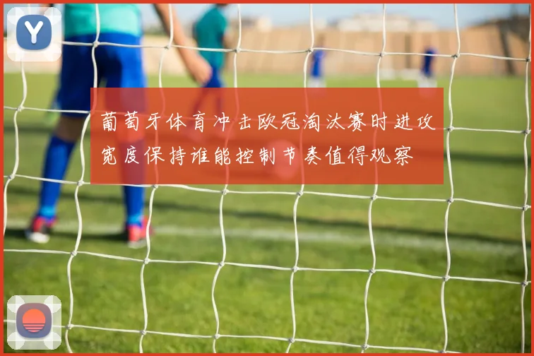 葡萄牙体育冲击欧冠淘汰赛时进攻宽度保持谁能控制节奏值得观察